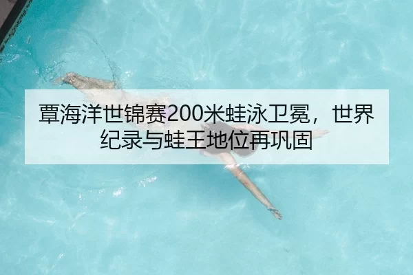 覃海洋世锦赛200米蛙泳卫冕，世界纪录与蛙王地位再巩固