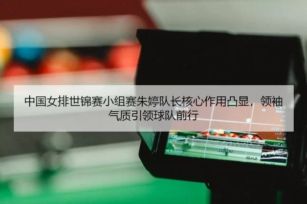 中国女排世锦赛小组赛朱婷队长核心作用凸显，领袖气质引领球队前行