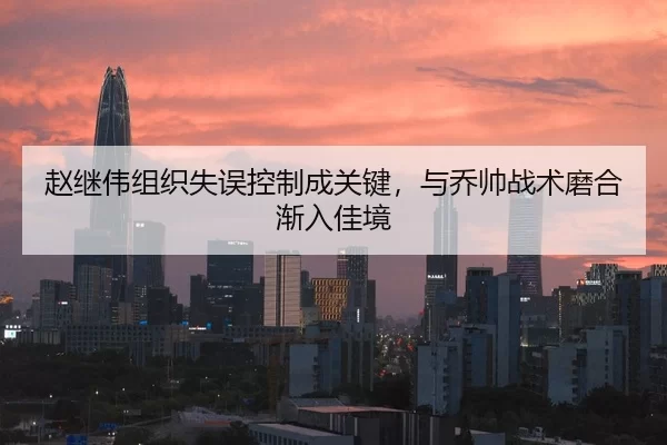 赵继伟组织失误控制成关键，与乔帅战术磨合渐入佳境