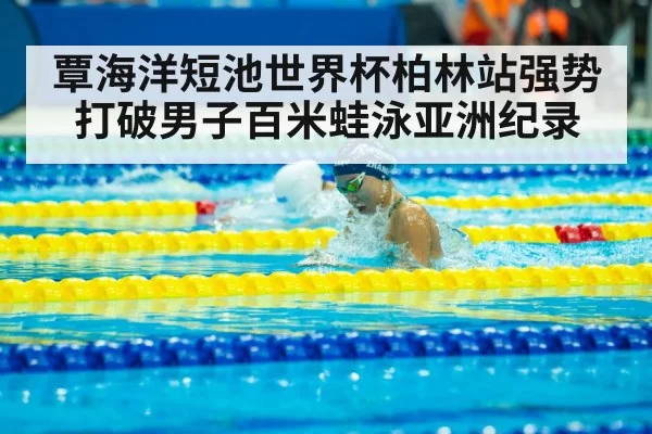 覃海洋短池世界杯柏林站强势打破男子百米蛙泳亚洲纪录