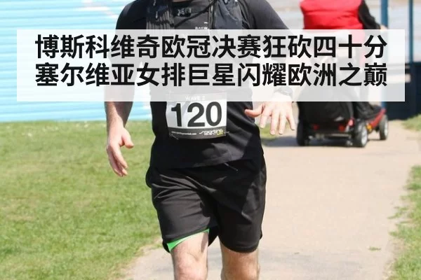 博斯科维奇欧冠决赛狂砍四十分 塞尔维亚女排巨星闪耀欧洲之巅