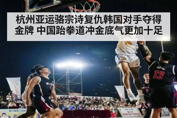 杭州亚运骆宗诗复仇韩国对手夺得金牌 中国跆拳道冲金底气更加十足